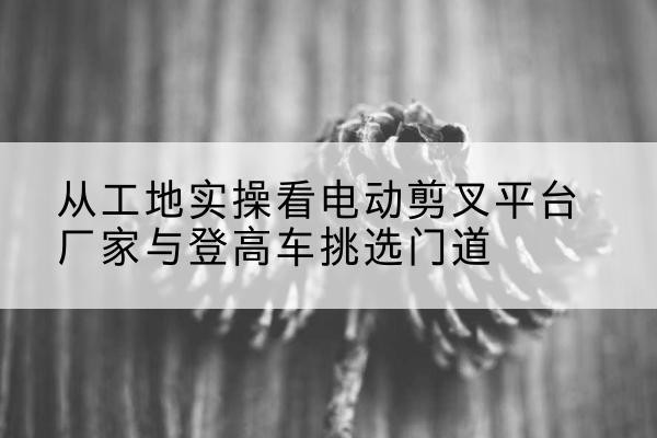 凌河电动剪叉升降平台厂家-从工地实操看电动剪叉平台厂家与登高车挑选门道