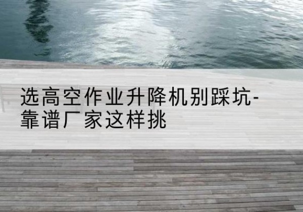 凌河剪叉式升降机厂家-选高空作业升降机别踩坑-靠谱厂家这样挑