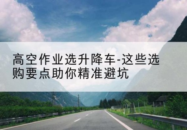 凌河升降车厂家-高空作业选升降车-这些选购要点助你*避坑