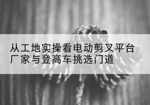 凌河电动剪叉升降平台厂家-从工地实操看电动剪叉平台厂家与登高车挑选门道